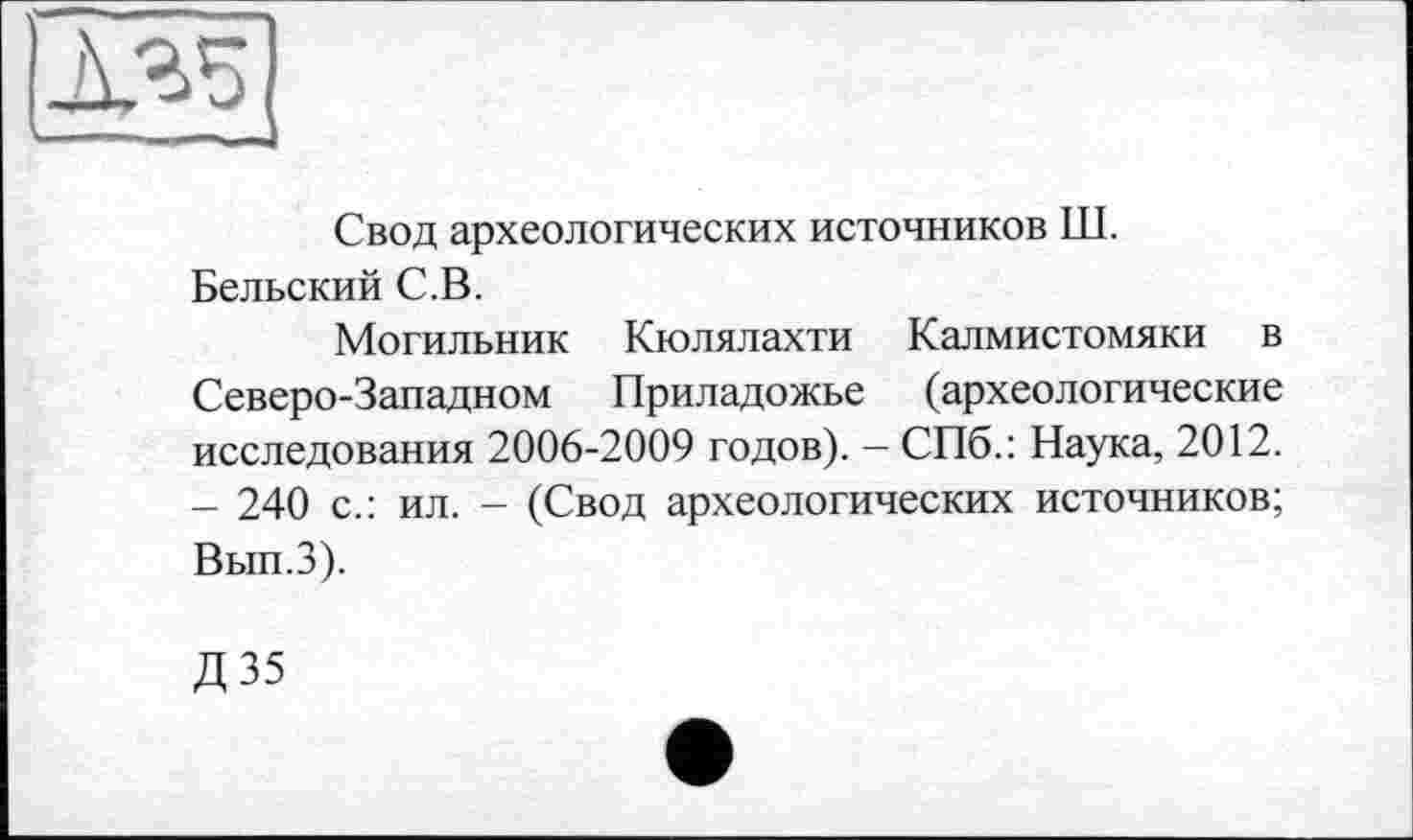 ﻿135
Свод археологических источников Ш. Бельский С.В.
Могильник Кюлялахти Калмистомяки в Северо-Западном Приладожье (археологические исследования 2006-2009 годов). - СПб.: Наука, 2012. - 240 с.: ил. - (Свод археологических источников; Вып.З).
Д35